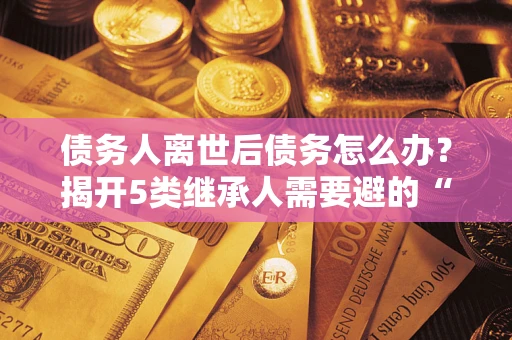 武汉债务人离世后债务怎么办？揭开5类继承人需要避的“坑”