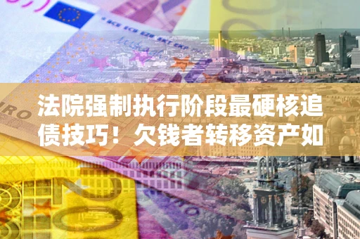 武汉法院强制执行阶段最硬核追债技巧！欠钱者转移资产如何破解？