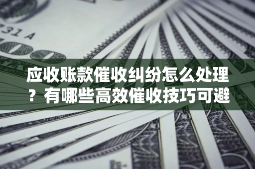 武汉应收账款催收纠纷怎么处理？有哪些高效催收技巧可避免坏账？