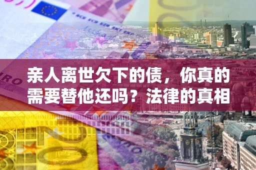 武汉亲人离世欠下的债，你真的需要替他还吗？法律的真相或许与你想的不一样